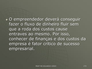  O empreendedor deverá conseguir
fazer o fluxo de dinheiro fluir sem
que a roda dos custos cause
entraves ao mesmo. Por isso,
conhecer de finanças e dos custos da
empresa é fator crítico de sucesso
empresarial.
PROF MS EDUARDO VERDI 270
 