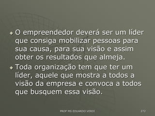  O empreendedor deverá ser um líder
que consiga mobilizar pessoas para
sua causa, para sua visão e assim
obter os resultados que almeja.
 Toda organização tem que ter um
líder, aquele que mostra a todos a
visão da empresa e convoca a todos
que busquem essa visão.
PROF MS EDUARDO VERDI 272
 