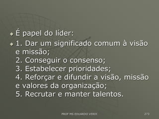  É papel do líder:
 1. Dar um significado comum à visão
e missão;
2. Conseguir o consenso;
3. Estabelecer prioridades;
4. Reforçar e difundir a visão, missão
e valores da organização;
5. Recrutar e manter talentos.
PROF MS EDUARDO VERDI 273
 