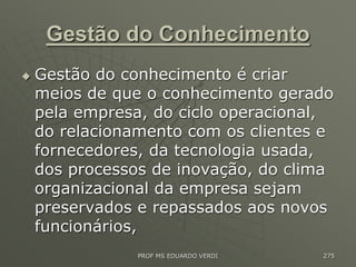 Gestão do Conhecimento
 Gestão do conhecimento é criar
meios de que o conhecimento gerado
pela empresa, do ciclo operacional,
do relacionamento com os clientes e
fornecedores, da tecnologia usada,
dos processos de inovação, do clima
organizacional da empresa sejam
preservados e repassados aos novos
funcionários,
PROF MS EDUARDO VERDI 275
 