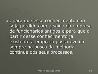  , para que esse conhecimento não
seja perdido com a saída da empresa
de funcionários antigos e para que a
partir desse conhecimento já
existente a empresa possa evoluir
sempre na busca da melhoria
contínua dos seus processos.
PROF MS EDUARDO VERDI 276
 
