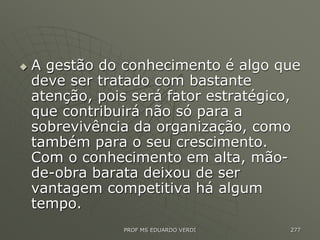  A gestão do conhecimento é algo que
deve ser tratado com bastante
atenção, pois será fator estratégico,
que contribuirá não só para a
sobrevivência da organização, como
também para o seu crescimento.
Com o conhecimento em alta, mão-
de-obra barata deixou de ser
vantagem competitiva há algum
tempo.
PROF MS EDUARDO VERDI 277
 