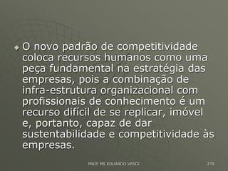  O novo padrão de competitividade
coloca recursos humanos como uma
peça fundamental na estratégia das
empresas, pois a combinação de
infra-estrutura organizacional com
profissionais de conhecimento é um
recurso difícil de se replicar, imóvel
e, portanto, capaz de dar
sustentabilidade e competitividade às
empresas.
PROF MS EDUARDO VERDI 279
 