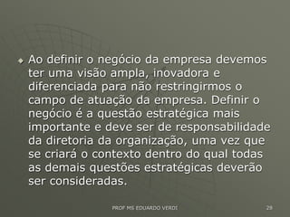  Ao definir o negócio da empresa devemos
ter uma visão ampla, inovadora e
diferenciada para não restringirmos o
campo de atuação da empresa. Definir o
negócio é a questão estratégica mais
importante e deve ser de responsabilidade
da diretoria da organização, uma vez que
se criará o contexto dentro do qual todas
as demais questões estratégicas deverão
ser consideradas.
PROF MS EDUARDO VERDI 28
 