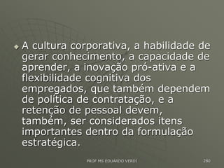  A cultura corporativa, a habilidade de
gerar conhecimento, a capacidade de
aprender, a inovação pró-ativa e a
flexibilidade cognitiva dos
empregados, que também dependem
de política de contratação, e a
retenção de pessoal devem,
também, ser considerados itens
importantes dentro da formulação
estratégica.
PROF MS EDUARDO VERDI 280
 