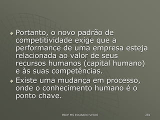  Portanto, o novo padrão de
competitividade exige que a
performance de uma empresa esteja
relacionada ao valor de seus
recursos humanos (capital humano)
e às suas competências.
 Existe uma mudança em processo,
onde o conhecimento humano é o
ponto chave.
PROF MS EDUARDO VERDI 281
 