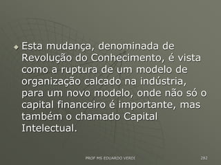  Esta mudança, denominada de
Revolução do Conhecimento, é vista
como a ruptura de um modelo de
organização calcado na indústria,
para um novo modelo, onde não só o
capital financeiro é importante, mas
também o chamado Capital
Intelectual.
PROF MS EDUARDO VERDI 282
 