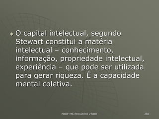  O capital intelectual, segundo
Stewart constitui a matéria
intelectual – conhecimento,
informação, propriedade intelectual,
experiência – que pode ser utilizada
para gerar riqueza. É a capacidade
mental coletiva.
PROF MS EDUARDO VERDI 283
 