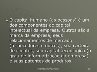  O capital humano (as pessoas) é um
dos componentes do capital
intelectual da empresa. Outros são a
marca da empresa, seus
relacionamentos de mercado
(fornecedores e outros), sua carteira
de clientes, seu capital tecnológico (o
grau de informatização da empresa)
e suas patentes de produtos.
PROF MS EDUARDO VERDI 284
 