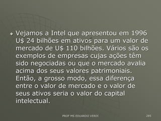  Vejamos a Intel que apresentou em 1996
U$ 24 bilhões em ativos para um valor de
mercado de U$ 110 bilhões. Vários são os
exemplos de empresas cujas ações têm
sido negociadas ou que o mercado avalia
acima dos seus valores patrimoniais.
Então, a grosso modo, essa diferença
entre o valor de mercado e o valor de
seus ativos seria o valor do capital
intelectual.
PROF MS EDUARDO VERDI 285
 