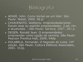 Bibliografia
 ADAIR, John. Como tornar-se um líder. São
Paulo: Nobel, 2000. 56 p.
 CHIAVENATO, Idalberto. Empreendedorismo:
Dando asas ao espírito empreendedor. 2.ed. rev.
e atualizada. - São Paulo: Saraiva, 2007, 281 p.
 DEGEN, Ronald Jean. O empreendedor:
empreender como opção de carreira. São Paulo:
Pearson Prentice Hall, 2009, 440p.
 DOLABELA, Fernando. O Segredo de Luisa. 14º
edição. São Paulo: Cultura Editores Associados,
2001. 312p.
PROF MS EDUARDO VERDI 286
 