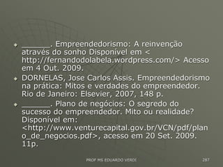  ______. Empreendedorismo: A reinvenção
através do sonho Disponível em <
http://fernandodolabela.wordpress.com/> Acesso
em 4 Out. 2009.
 DORNELAS, Jose Carlos Assis. Empreendedorismo
na prática: Mitos e verdades do empreendedor.
Rio de Janeiro: Elsevier, 2007, 148 p.
 ______. Plano de negócios: O segredo do
sucesso do empreendedor. Mito ou realidade?
Disponível em:
<http://www.venturecapital.gov.br/VCN/pdf/plan
o_de_negocios.pdf>, acesso em 20 Set. 2009.
11p.
PROF MS EDUARDO VERDI 287
 
