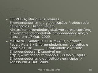  FERREIRA, Mario Luis Tavares.
Empreendedorismo e globalização: Projeto rede
de negócios. Disponível em
<http://empreendedorglobal.wordpress.com/proj
eto-empreendedorglobal/ empreendedorismo/>
acesso em 17 Out. 2009
 MARIANO, Sandra R. H. & MAYER, Verônica
Feder. Aula 3 - Empreendedorismo: conceitos e
princípios. In: _____. Criatividade e Atitude
Empreendedora. Disponível em <
http://www.scribd.com/doc/13389657/Cap03-
Empreendedorismo-conceitos-e-principios >
Acesso em 4 Out. 2009.
PROF MS EDUARDO VERDI 288
 