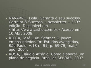  NAVARRO, Leila. Garanta o seu sucesso.
Carreira & Sucesso – Newsletter – 269º
edição. Disponível em
<http://www.catho.com.br> Acesso em
10 Abr. 2008.
 RICCA, José Luiz. Sebrae: O jovem
empreendedor. In: Estudos avançados,
São Paulo, v.18 n. 51, p. 69-75, mai./
ago. 2004.
 ROSA, Cláudio Afrânio. Como elaborar um
plano de negócio. Brasília: SEBRAE, 2007.
PROF MS EDUARDO VERDI 289
 