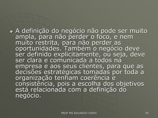 A definição do negócio não pode ser muito
ampla, para não perder o foco, e nem
muito restrita, para não perder as
oportunidades. Também o negócio deve
ser definido explicitamente, ou seja, deve
ser clara e comunicada a todos na
empresa e aos seus clientes, para que as
decisões estratégicas tomadas por toda a
organização tenham coerência e
consistência, pois a escolha dos objetivos
está relacionada com a definição do
negócio.
PROF MS EDUARDO VERDI 29
 