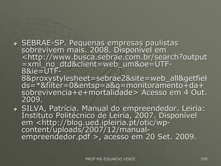  SEBRAE-SP. Pequenas empresas paulistas
sobrevivem mais. 2008. Disponível em
<http://www.busca.sebrae.com.br/search?output
=xml_no_dtd&client=web_um&oe=UTF-
8&ie=UTF-
8&proxystylesheet=sebrae2&site=web_all&getfiel
ds=*&filter=0&entsp=a&q=monitoramento+da+
sobrevivencia+e+mortalidade> Acesso em 4 Out.
2009.
 SILVA, Patrícia. Manual do empreendedor. Leiria:
Instituto Politécnico de Leiria, 2007. Disponível
em <http://blog.ued.ipleiria.pt/otic/wp-
content/uploads/2007/12/manual-
empreendedor.pdf >, acesso em 20 Set. 2009.
PROF MS EDUARDO VERDI 290
 