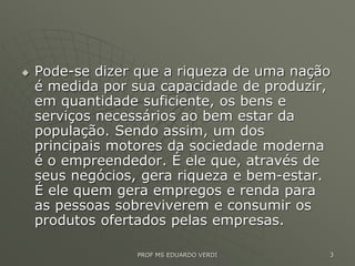  Pode-se dizer que a riqueza de uma nação
é medida por sua capacidade de produzir,
em quantidade suficiente, os bens e
serviços necessários ao bem estar da
população. Sendo assim, um dos
principais motores da sociedade moderna
é o empreendedor. É ele que, através de
seus negócios, gera riqueza e bem-estar.
É ele quem gera empregos e renda para
as pessoas sobreviverem e consumir os
produtos ofertados pelas empresas.
PROF MS EDUARDO VERDI 3
 