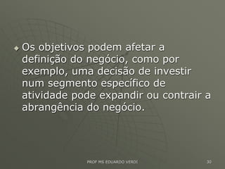  Os objetivos podem afetar a
definição do negócio, como por
exemplo, uma decisão de investir
num segmento específico de
atividade pode expandir ou contrair a
abrangência do negócio.
PROF MS EDUARDO VERDI 30
 