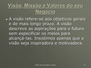 Visão, Missão e Valores do seu
Negócio
 A visão refere-se aos objetivos gerais
e de mais longo prazo. A visão
descreve as aspirações para o futuro
sem especificar os meios para
alcançá-las. Insistimos apenas que a
visão seja inspiradora e motivadora.
PROF MS EDUARDO VERDI 34
 