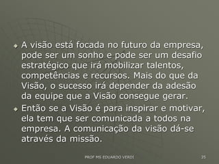  A visão está focada no futuro da empresa,
pode ser um sonho e pode ser um desafio
estratégico que irá mobilizar talentos,
competências e recursos. Mais do que da
Visão, o sucesso irá depender da adesão
da equipe que a Visão consegue gerar.
 Então se a Visão é para inspirar e motivar,
ela tem que ser comunicada a todos na
empresa. A comunicação da visão dá-se
através da missão.
PROF MS EDUARDO VERDI 35
 