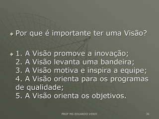  Por que é importante ter uma Visão?
 1. A Visão promove a inovação;
2. A Visão levanta uma bandeira;
3. A Visão motiva e inspira a equipe;
4. A Visão orienta para os programas
de qualidade;
5. A Visão orienta os objetivos.
PROF MS EDUARDO VERDI 36
 