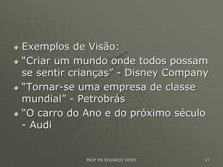  Exemplos de Visão:
 “Criar um mundo onde todos possam
se sentir crianças” - Disney Company
 “Tornar-se uma empresa de classe
mundial” - Petrobrás
 “O carro do Ano e do próximo século
- Audi
PROF MS EDUARDO VERDI 37
 