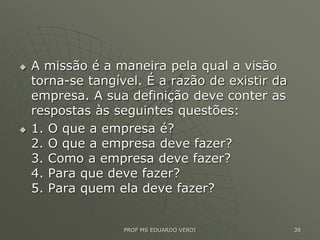  A missão é a maneira pela qual a visão
torna-se tangível. É a razão de existir da
empresa. A sua definição deve conter as
respostas às seguintes questões:
 1. O que a empresa é?
2. O que a empresa deve fazer?
3. Como a empresa deve fazer?
4. Para que deve fazer?
5. Para quem ela deve fazer?
PROF MS EDUARDO VERDI 38
 