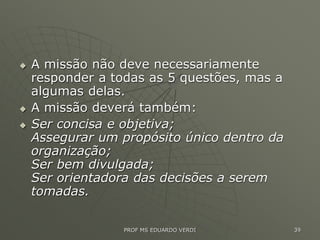  A missão não deve necessariamente
responder a todas as 5 questões, mas a
algumas delas.
 A missão deverá também:
 Ser concisa e objetiva;
Assegurar um propósito único dentro da
organização;
Ser bem divulgada;
Ser orientadora das decisões a serem
tomadas.
PROF MS EDUARDO VERDI 39
 