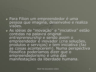  Para Filion um empreendedor é uma
pessoa que imagina, desenvolve e realiza
visões.
 As idéias de “inovação” e “iniciativa” estão
contidas na palavra original
entrepreneurship e sendo assim o
empreendedor é inovador (cria soluções,
produtos e serviços) e tem iniciativa (faz
as coisas acontecerem). Numa perspectiva
filosófica poderíamos dizer que o
empreendedorismo é uma das
manifestações da liberdade humana.
PROF MS EDUARDO VERDI 4
 