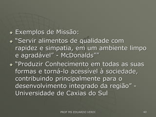  Exemplos de Missão:
 “Servir alimentos de qualidade com
rapidez e simpatia, em um ambiente limpo
e agradável” - McDonalds””
 “Produzir Conhecimento em todas as suas
formas e torná-lo acessível à sociedade,
contribuindo principalmente para o
desenvolvimento integrado da região” -
Universidade de Caxias do Sul
PROF MS EDUARDO VERDI 40
 