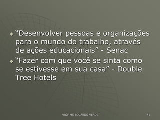  “Desenvolver pessoas e organizações
para o mundo do trabalho, através
de ações educacionais” - Senac
 “Fazer com que você se sinta como
se estivesse em sua casa” - Double
Tree Hotels
PROF MS EDUARDO VERDI 41
 