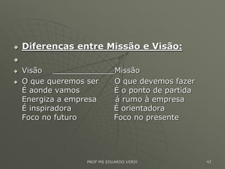  Diferenças entre Missão e Visão:

 Visão _____________Missão
 O que queremos ser O que devemos fazer
É aonde vamos É o ponto de partida
Energiza a empresa á rumo à empresa
É inspiradora É orientadora
Foco no futuro Foco no presente
PROF MS EDUARDO VERDI 42
 
