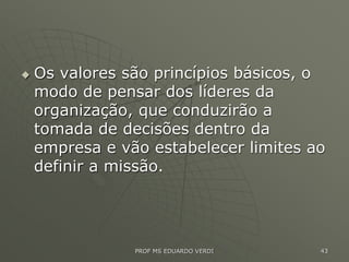  Os valores são princípios básicos, o
modo de pensar dos líderes da
organização, que conduzirão a
tomada de decisões dentro da
empresa e vão estabelecer limites ao
definir a missão.
PROF MS EDUARDO VERDI 43
 