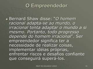 O Empreendedor
 Bernard Shaw disse: “O homem
racional adapta-se ao mundo, o
irracional tenta adaptar o mundo a si
mesmo. Portanto, todo progresso
depende do homem irracional”. Ser
empreendedor significa ter a
necessidade de realizar coisas,
implementar idéias próprias,
enfrentar riscos e desafios confiante
que conseguirá superá-los.
PROF MS EDUARDO VERDI 45
 
