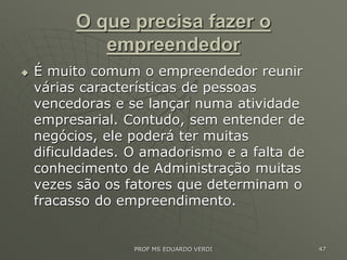 O que precisa fazer o
empreendedor
 É muito comum o empreendedor reunir
várias características de pessoas
vencedoras e se lançar numa atividade
empresarial. Contudo, sem entender de
negócios, ele poderá ter muitas
dificuldades. O amadorismo e a falta de
conhecimento de Administração muitas
vezes são os fatores que determinam o
fracasso do empreendimento.
PROF MS EDUARDO VERDI 47
 