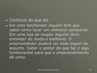  Conhecer do que faz
 Em uma lanchonete alguém tem que
saber como fazer um delicioso sanduíche.
Em uma loja de roupas alguém deve
entender de moda e estilismo. O
empreendedor poderá ser esse expert do
assunto. Saber e gostar do que faz é algo
fundamental para que o empreendimento
dê certo.
PROF MS EDUARDO VERDI 48
 