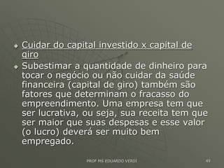  Cuidar do capital investido x capital de
giro
 Subestimar a quantidade de dinheiro para
tocar o negócio ou não cuidar da saúde
financeira (capital de giro) também são
fatores que determinam o fracasso do
empreendimento. Uma empresa tem que
ser lucrativa, ou seja, sua receita tem que
ser maior que suas despesas e esse valor
(o lucro) deverá ser muito bem
empregado.
PROF MS EDUARDO VERDI 49
 