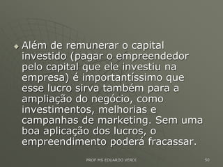  Além de remunerar o capital
investido (pagar o empreendedor
pelo capital que ele investiu na
empresa) é importantíssimo que
esse lucro sirva também para a
ampliação do negócio, como
investimentos, melhorias e
campanhas de marketing. Sem uma
boa aplicação dos lucros, o
empreendimento poderá fracassar.
PROF MS EDUARDO VERDI 50
 