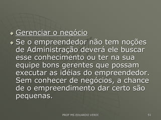  Gerenciar o negócio
 Se o empreendedor não tem noções
de Administração deverá ele buscar
esse conhecimento ou ter na sua
equipe bons gerentes que possam
executar as idéias do empreendedor.
Sem conhecer de negócios, a chance
de o empreendimento dar certo são
pequenas.
PROF MS EDUARDO VERDI 51
 