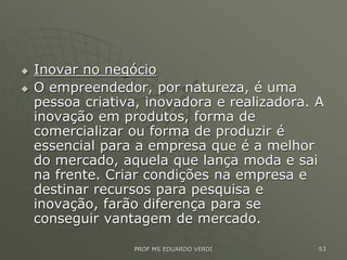  Inovar no negócio
 O empreendedor, por natureza, é uma
pessoa criativa, inovadora e realizadora. A
inovação em produtos, forma de
comercializar ou forma de produzir é
essencial para a empresa que é a melhor
do mercado, aquela que lança moda e sai
na frente. Criar condições na empresa e
destinar recursos para pesquisa e
inovação, farão diferença para se
conseguir vantagem de mercado.
PROF MS EDUARDO VERDI 53
 