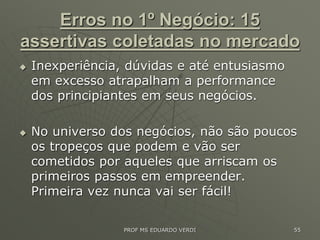 Erros no 1º Negócio: 15
assertivas coletadas no mercado
 Inexperiência, dúvidas e até entusiasmo
em excesso atrapalham a performance
dos principiantes em seus negócios.
 No universo dos negócios, não são poucos
os tropeços que podem e vão ser
cometidos por aqueles que arriscam os
primeiros passos em empreender.
Primeira vez nunca vai ser fácil!
PROF MS EDUARDO VERDI 55
 