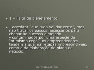  1 – Falta de planejamento
 - acreditar “que tudo vai dar certo”, mas
não traçar os passos necessários para
chegar ao sucesso almejado.
- contaminados por uma espécie de
“otimismo cego”, os empreendedores
tendem a queimar etapas imprescindíveis,
como a da elaboração do plano de
negócio.
PROF MS EDUARDO VERDI 56
 