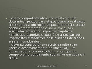  - outro comportamento característico é não
determinar prazos para etapas como a realização
de obras ou a obtenção de documentação, o que
acaba comprometendo o início oficial das
atividades e gerando impactos negativos.
- mais que planejar, o ideal é se antecipar aos
imprevistos e fazer três possibilidades de planos
a serem conduzidos.
- deve-se considerar um cenário muito ruim
(para o desenvolvimento da iniciativa), um
conservador e um muito bom, e ver quanto
tempo o empreendimento sobrevive em cada um
deles.
PROF MS EDUARDO VERDI 57
 