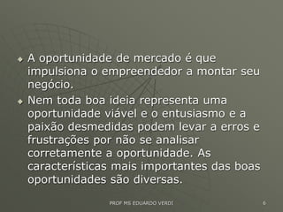  A oportunidade de mercado é que
impulsiona o empreendedor a montar seu
negócio.
 Nem toda boa ideia representa uma
oportunidade viável e o entusiasmo e a
paixão desmedidas podem levar a erros e
frustrações por não se analisar
corretamente a oportunidade. As
características mais importantes das boas
oportunidades são diversas.
PROF MS EDUARDO VERDI 6
 