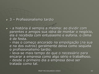  3 – Profissionalismo tardio
 - a história é sempre a mesma: ao dividir com
parentes e amigos sua idéia de montar o negócio,
ela é recebida com entusiasmo e euforia. o clima
é de festa.
- mas o começo ancorado na empolgação (na sua
e na dos outros) geralmente deixa como seqüela
o profissionalismo tardio.
- leva-se mais tempo do que o necessário para
encarar a empresa como algo sério e trabalhoso.
- desde o primeiro dia a empresa deve ser
tratada como tal.
PROF MS EDUARDO VERDI 60
 