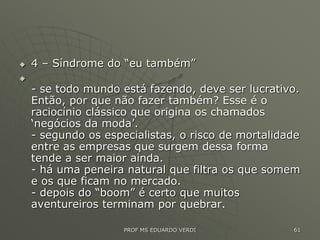  4 – Síndrome do “eu também”

- se todo mundo está fazendo, deve ser lucrativo.
Então, por que não fazer também? Esse é o
raciocínio clássico que origina os chamados
‘negócios da moda’.
- segundo os especialistas, o risco de mortalidade
entre as empresas que surgem dessa forma
tende a ser maior ainda.
- há uma peneira natural que filtra os que somem
e os que ficam no mercado.
- depois do “boom” é certo que muitos
aventureiros terminam por quebrar.
PROF MS EDUARDO VERDI 61
 