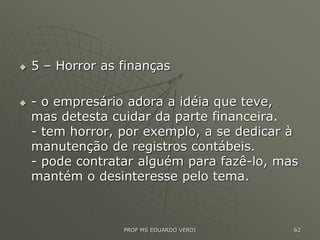  5 – Horror as finanças
 - o empresário adora a idéia que teve,
mas detesta cuidar da parte financeira.
- tem horror, por exemplo, a se dedicar à
manutenção de registros contábeis.
- pode contratar alguém para fazê-lo, mas
mantém o desinteresse pelo tema.
PROF MS EDUARDO VERDI 62
 