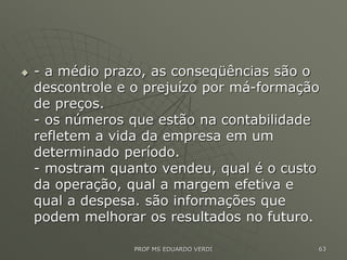  - a médio prazo, as conseqüências são o
descontrole e o prejuízo por má-formação
de preços.
- os números que estão na contabilidade
refletem a vida da empresa em um
determinado período.
- mostram quanto vendeu, qual é o custo
da operação, qual a margem efetiva e
qual a despesa. são informações que
podem melhorar os resultados no futuro.
PROF MS EDUARDO VERDI 63
 