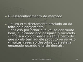 6 –Desconhecimento do mercado
 - é um erro diretamente atrelado ao da
falta de planejamento.
- ansioso por achar que vai se dar muito
bem, o iniciante não pesquisa o mercado.
- ignora a concorrência e segue certo de
que só ele tem aquele produto ou serviço.
- muitas vezes só descobre que estava
enganado quando é tarde demais.
PROF MS EDUARDO VERDI 64
 