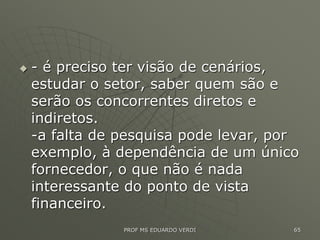  - é preciso ter visão de cenários,
estudar o setor, saber quem são e
serão os concorrentes diretos e
indiretos.
-a falta de pesquisa pode levar, por
exemplo, à dependência de um único
fornecedor, o que não é nada
interessante do ponto de vista
financeiro.
PROF MS EDUARDO VERDI 65
 
